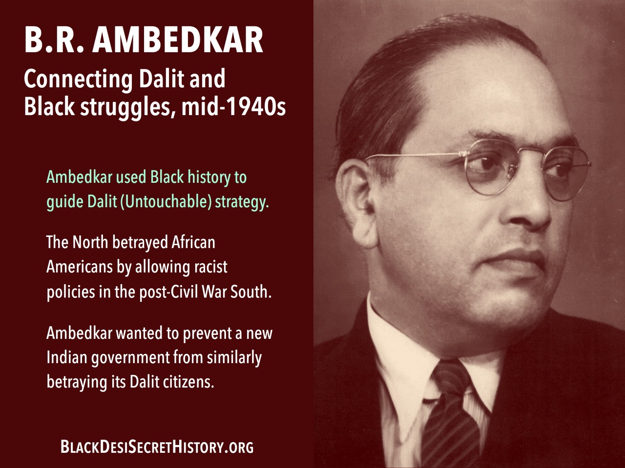 B.R. AMBEDKAR, Connecting Dalit and Black struggles, mid-1940s: Ambedkar used Black history to guide Dalit (Untouchable) strategy. The North betrayed African Americans by allowing racist policies in the post-Civil War South.  Ambedkar wanted to prevent a new Indian government from similarly betraying its Dalit citizens.