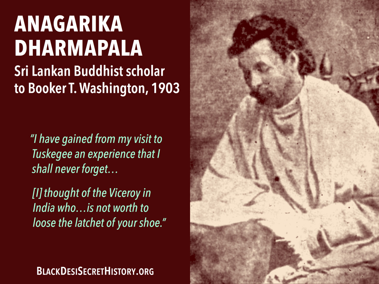 ANAGARIKA DHARMAPALA, Sri Lankan Buddhist scholar writing to Booker T. Washington, 1903: “I have gained from my visit to Tuskegee an experience that I shall never forget…[I] thought of the Viceroy in India who…is not worth to loose the latchet of your shoe.”