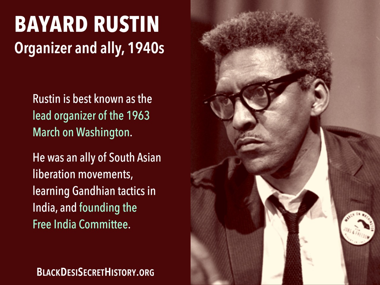 BAYARD RUSTIN, Organizer and ally, 1940s: Rustin is best known as the lead organizer of the 1963 March on Washington. He was also an ally of South Asian liberation movements, repeatedly getting arrested while protesting British colonization of India.