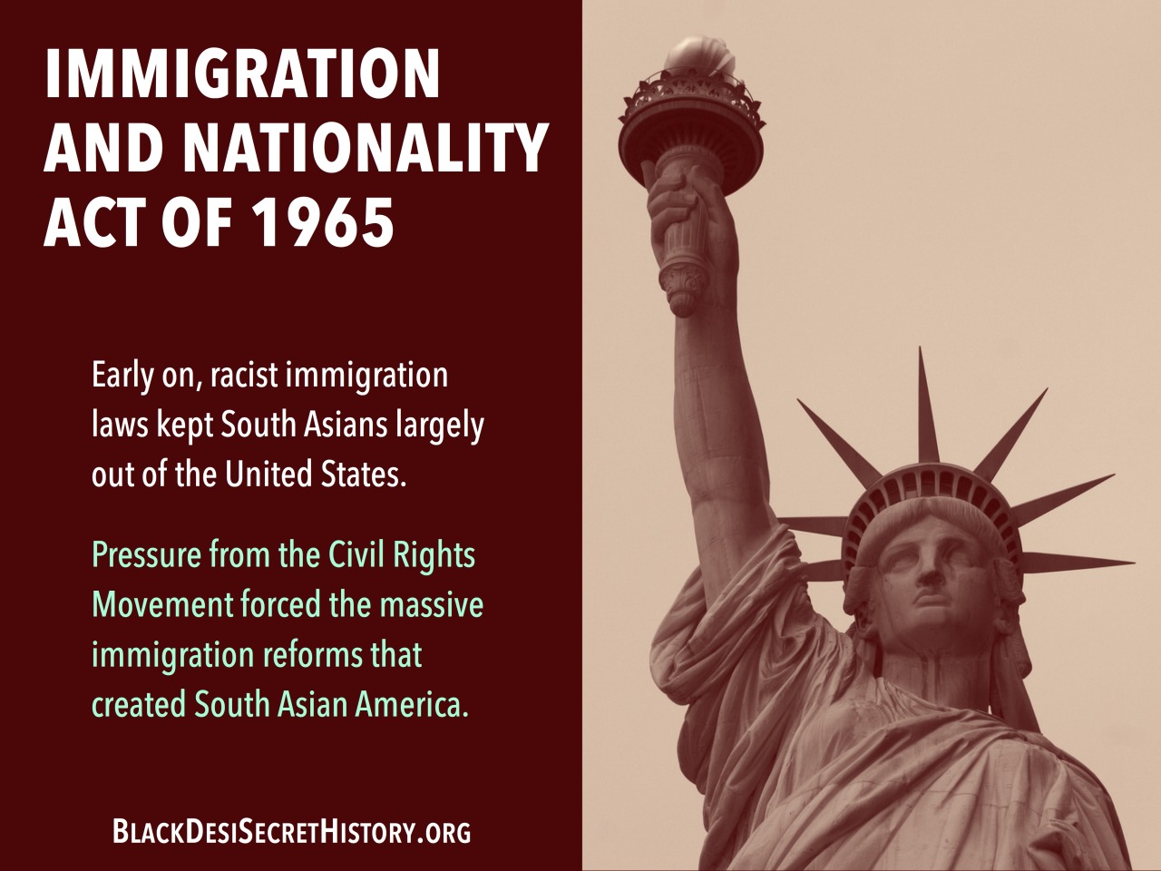 IMMIGRATION AND NATIONALITY ACT OF 1965: Early on, racist immigration laws kept South Asians largely out of the United States. Pressure from the Civil Rights Movement forced the massive immigration reforms that created South Asian America.