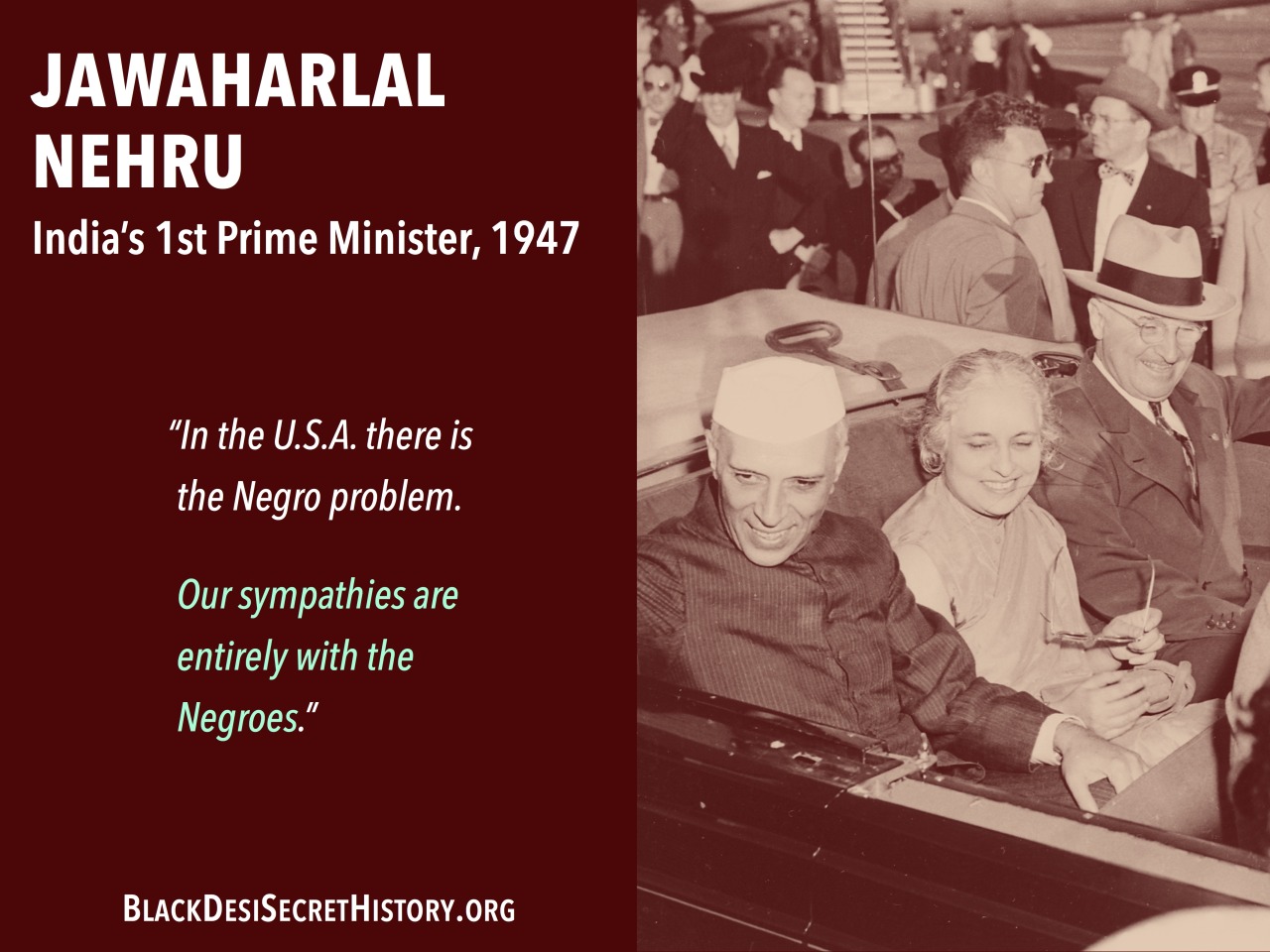 JAWAHARLAL NEHRU, India’s 1st Prime Minister, 1947: “In the U.S.A. there is the Negro problem. Our sympathies are entirely with the Negroes.”