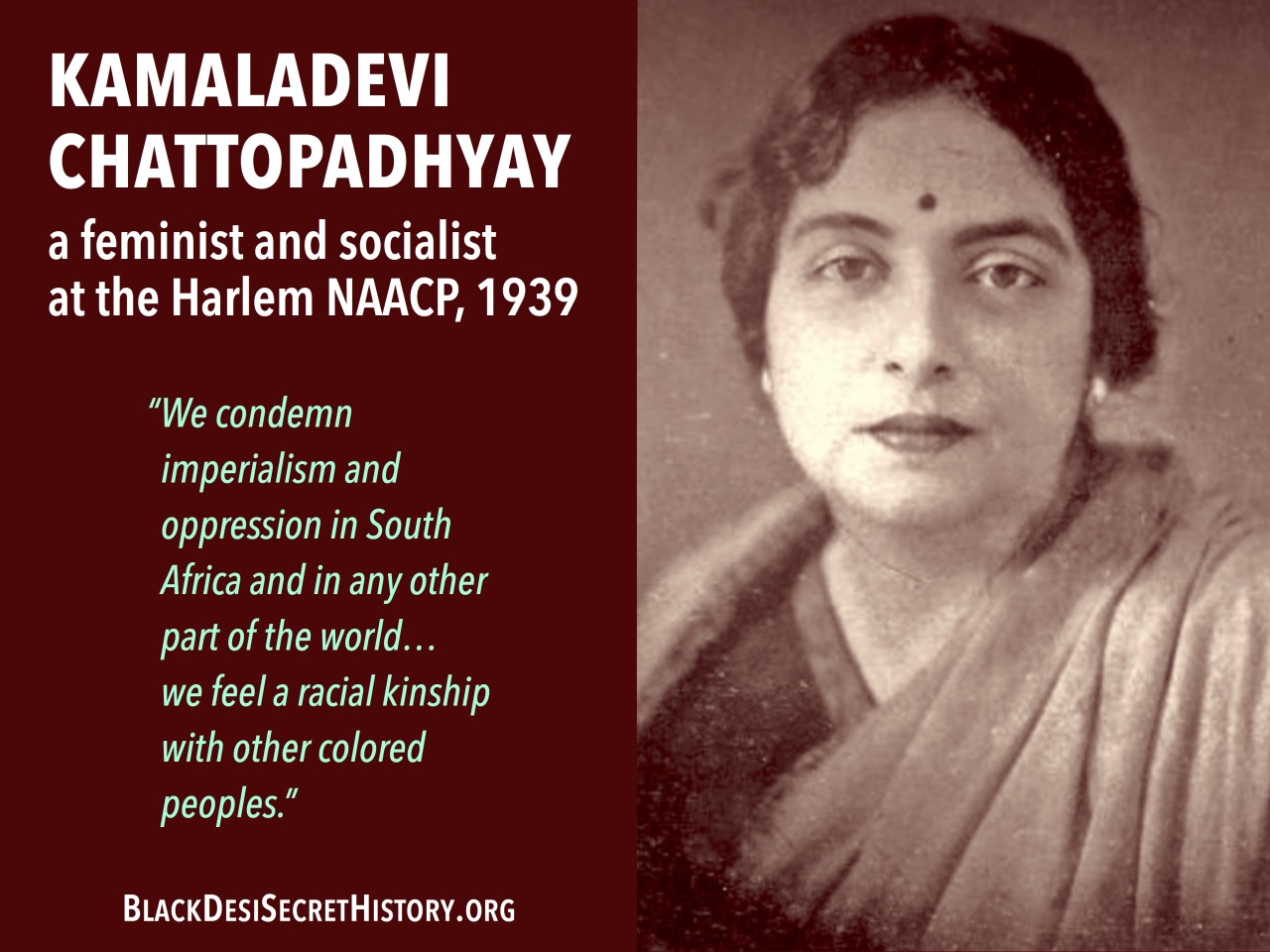 KAMALADEVI CHATTOPADHYAY, a feminist and socialist at the Harlem NAACP, 1939: “We condemn imperialism and oppression in South Africa and in any other part of the world…we feel a racial kinship with other colored peoples.”