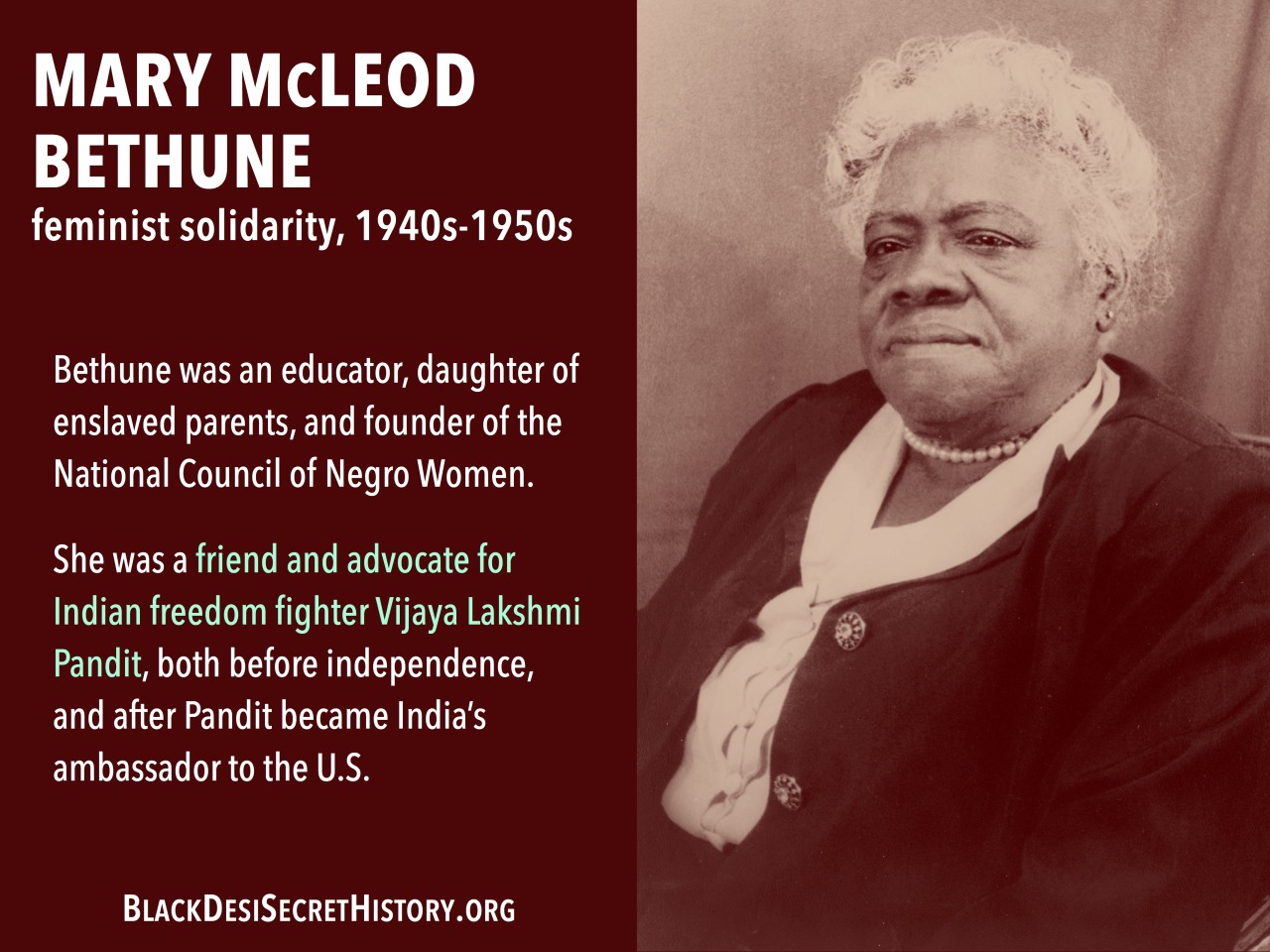 MARY McLEOD BETHUNE, feminist solidarity, 1940s-1950s: Bethune was an educator, daughter of enslaved parents, and founder of the National Council of Negro Women. She was a friend and advocate for Indian freedom fighter Vijaya Lakshmi Pandit, both before independence, and after Pandit became India’s ambassador to the U.S.