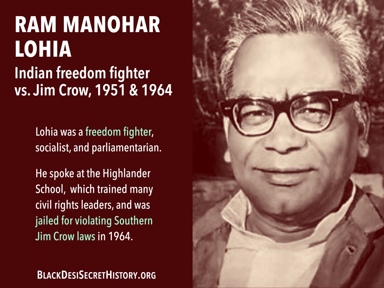 RAM MANOHAR LOHIA, Indian freedom fighter vs. Jim Crow, 1951 & 1964: Lohia was a freedom fighter, socialist, and parliamentarian. He spoke at the Highlander School,  which trained many civil rights leaders, and was jailed for violating Southern Jim Crow laws in 1964.