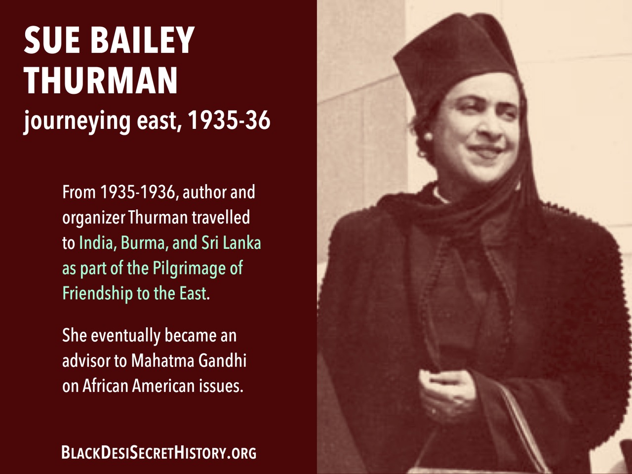 SUE BAILEY THURMAN, journeying east, 1935-36: From 1935-1936, author and organizer Thurman travelled to India, Burma, and Sri Lanka as part of the Pilgrimage of Friendship to the East. She eventually became an advisor to Mahatma Gandhi on African American issues.