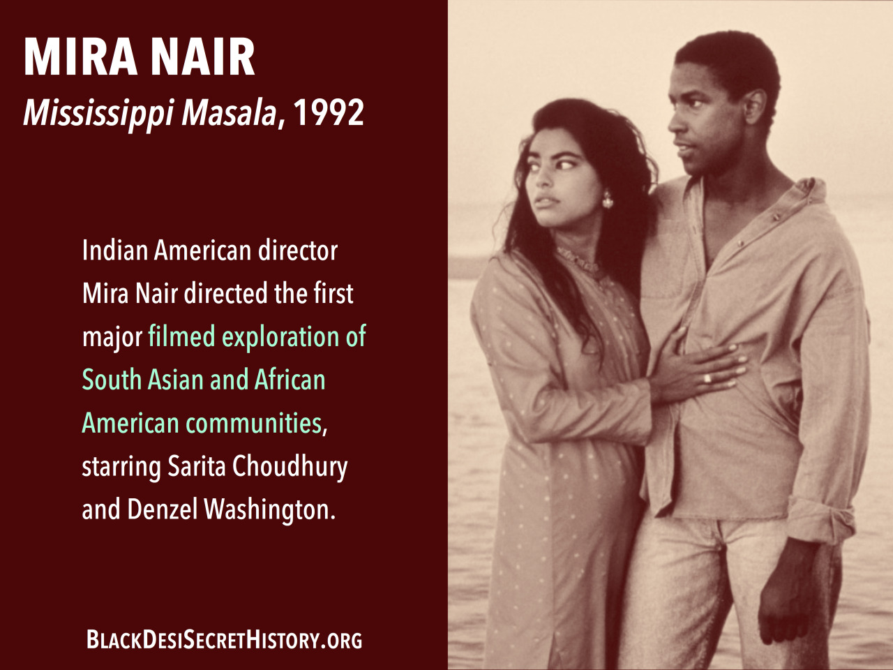 MIRA NAIR, Mississippi Masala, 1992: Indian American director Mira Nair directed the first major filmed exploration of South Asian and African American communities, starring Sarita Choudhury and Denzel Washington.