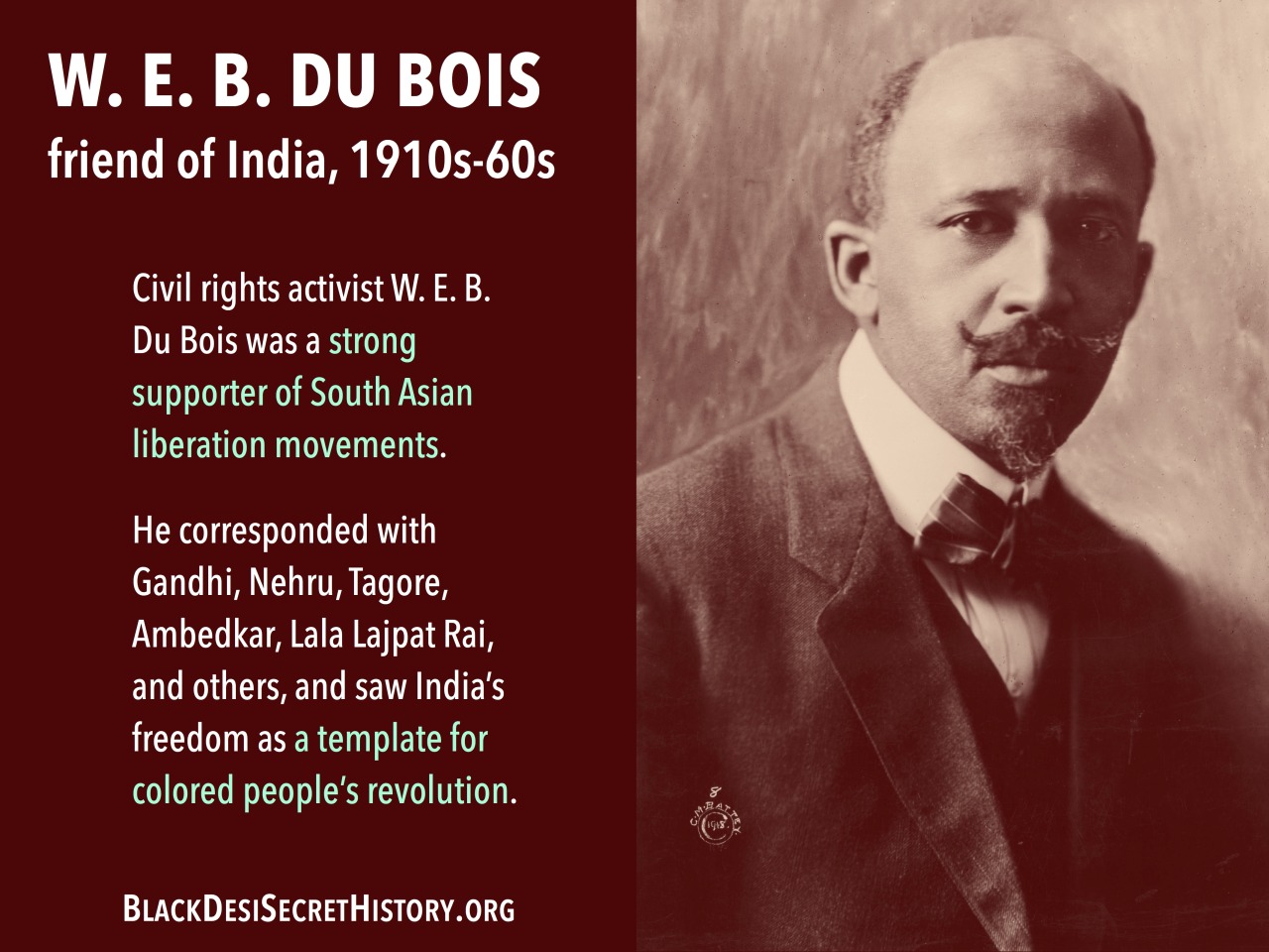 W. E. B. DU BOIS, friend of India, 1910s-60s: Civil rights activist W. E. B. Du Bois was a strong supporter of South Asian liberation movements.  He corresponded with Gandhi, Nehru, Tagore, Ambedkar, Lala Lajpat Rai, and others, and saw India’s freedom as a template for colored people’s revolution.